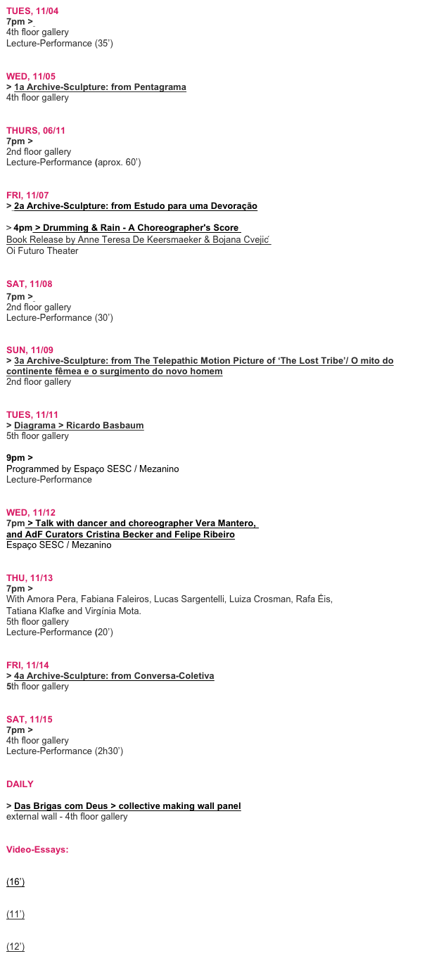 TUES, 11/04 
7pm > Pentagrama > Fausto Fawcett
4th floor gallery  Lecture-Performance (35’)


WED, 11/05 
> 1a Archive-Sculpture: from Pentagrama
4th floor gallery


THURS, 06/11
7pm > Estudo para uma Devoração > Andrea Bardawil 
2nd floor gallery
Lecture-Performance (aprox. 60’)


FRI, 11/07 
> 2a Archive-Sculpture: from Estudo para uma Devoração

> 4pm > Drumming & Rain - A Choreographer's Score  Book Release by Anne Teresa De Keersmaeker & Bojana Cvejic ́ Oi Futuro Theater


SAT, 11/08
7pm > The Telepathic Motion Picture of ‘The Lost Tribe’/ O mito do continente fêmea  2nd floor gallery
Lecture-Performance (30’)


SUN, 11/09
> 3a Archive-Sculpture: from The Telepathic Motion Picture of ‘The Lost Tribe’/ O mito do continente fêmea e o surgimento do novo homem
2nd floor gallery 


TUES, 11/11
> Diagrama > Ricardo Basbaum 
5th floor gallery

9pm > Os Serrenhos do Caldeirão, exercícios em antropologia ficcional > Vera Mantero Programmed by Espaço SESC / Mezanino 
Lecture-Performance


WED, 11/12
7pm > Talk with dancer and choreographer Vera Mantero,  and AdF Curators Cristina Becker and Felipe Ribeiro
Espaço SESC / Mezanino


THU, 11/13
7pm > Conversa-Coletiva > Ricardo Basbaum 
With Amora Pera, Fabiana Faleiros, Lucas Sargentelli, Luiza Crosman, Rafa Éis,  Tatiana Klafke and Virgínia Mota.
5th floor gallery 
Lecture-Performance (20’)


FRI, 11/14
> 4a Archive-Sculpture: from Conversa-Coletiva
5th floor gallery


SAT, 11/15
7pm > Melodrama > Eszter Salamon
4th floor gallery
Lecture-Performance (2h30’)


DAILY

> Das Brigas com Deus > collective making wall panel
external wall - 4th floor gallery 


Video-Essays: 

> Empretei > Marcelo Evelin
(16’)

> Maternidade Escola > Pablo Assumpção
(11’)

> Essa Rua vai dar no Mar > Miwa Yanagizawa
(12’)
